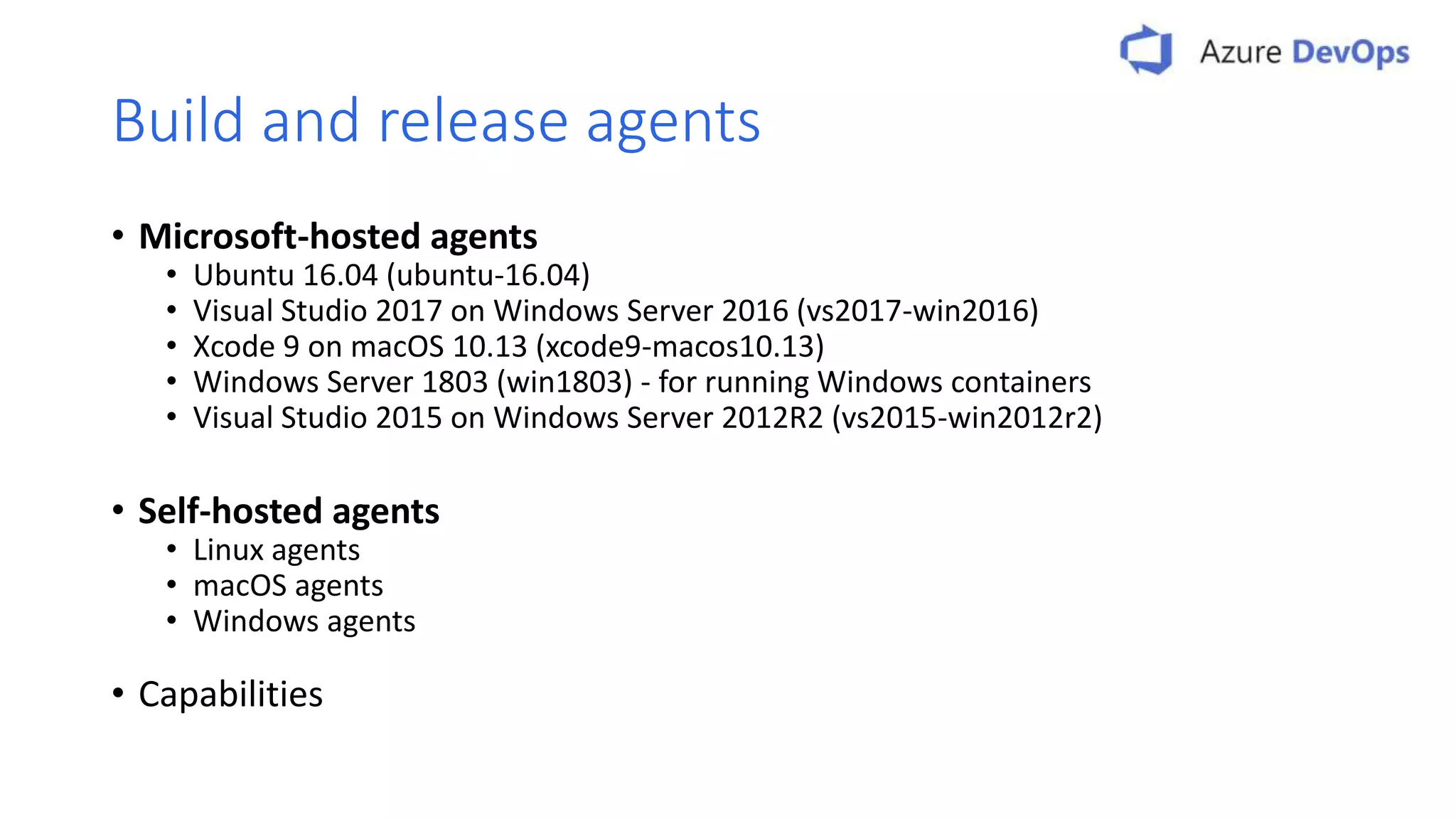 Build and release agents • Microsoft-hosted agents • Ubuntu 16.04 (ubuntu-16.04) • Visual Studio 2017 on Windows Server 2016 (vs2017-win2016) • Xcode 9 on macOS 10.13 (xcode9-macos10.13) • Windows Server 1803 (win1803) - for running Windows containers • Visual Studio 2015 on Windows Server 2012R2 (vs2015-win2012r2) • Self-hosted agents • Linux agents • macOS agents • Windows agents • Capabilities 