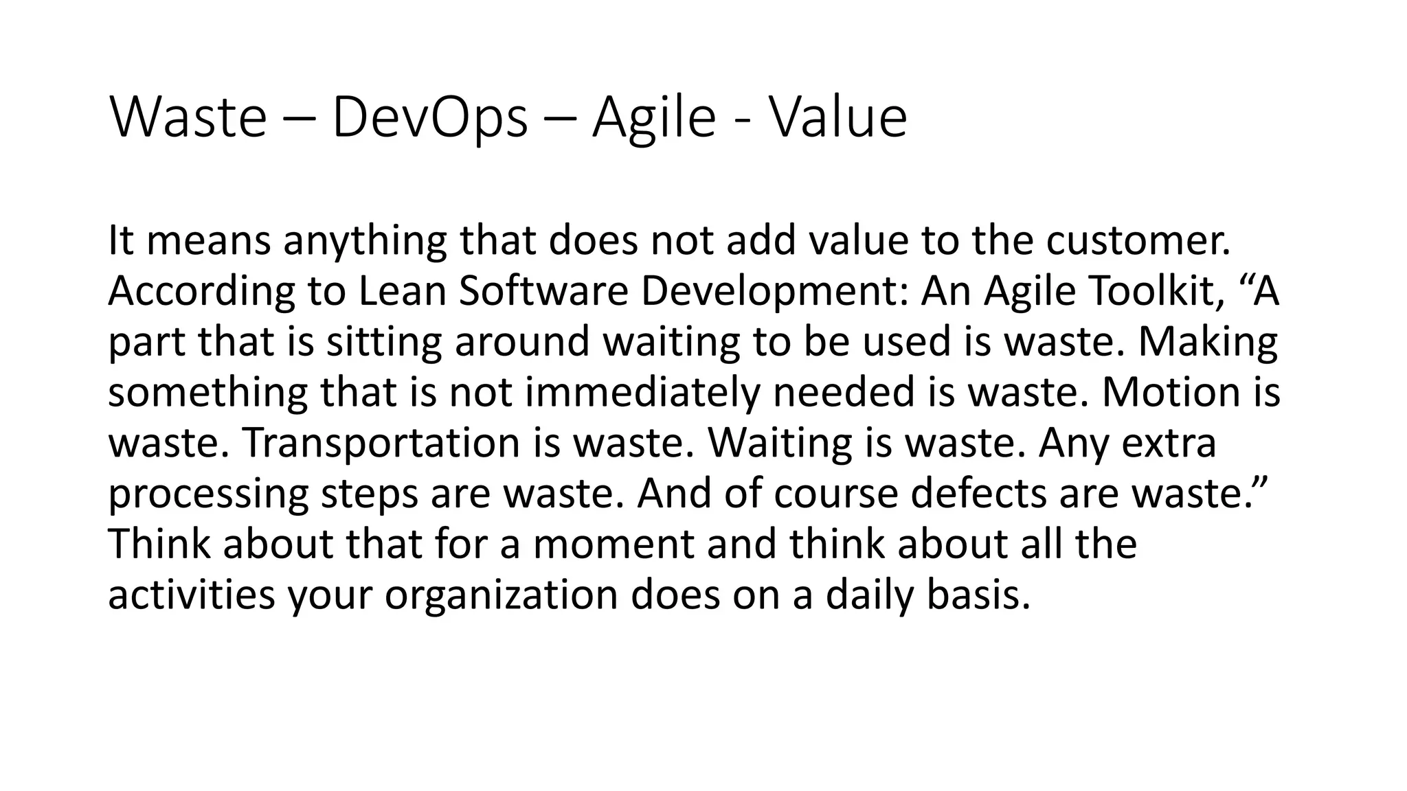 Waste – DevOps – Agile - Value It means anything that does not add value to the customer. According to Lean Software Development: An Agile Toolkit, “A part that is sitting around waiting to be used is waste. Making something that is not immediately needed is waste. Motion is waste. Transportation is waste. Waiting is waste. Any extra processing steps are waste. And of course defects are waste.” Think about that for a moment and think about all the activities your organization does on a daily basis. 