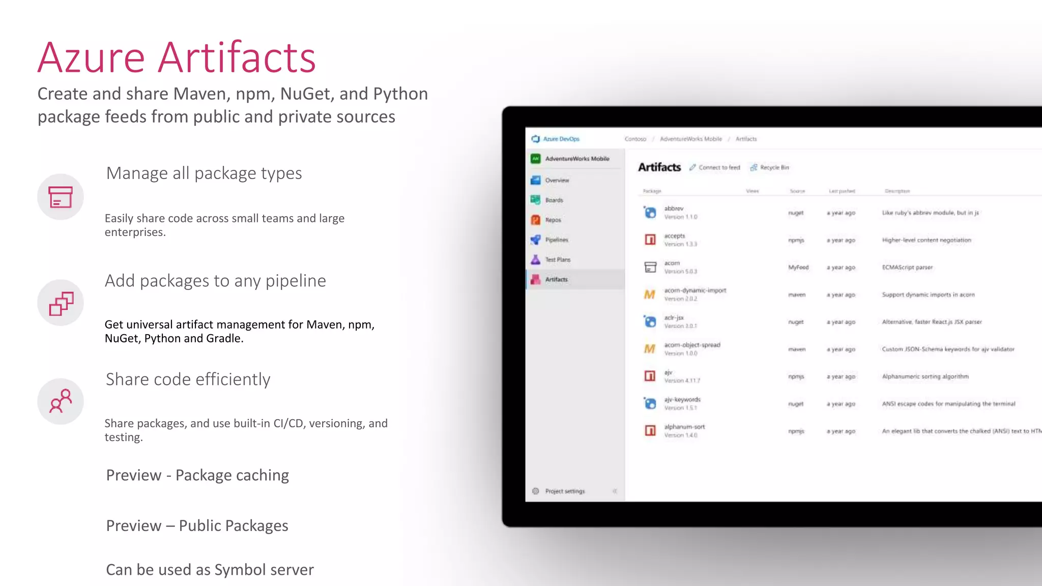 Create and share Maven, npm, NuGet, and Python package feeds from public and private sources Azure Artifacts Easily share code across small teams and large enterprises. Add packages to any pipeline Get universal artifact management for Maven, npm, NuGet, Python and Gradle. Share code efficiently Share packages, and use built-in CI/CD, versioning, and testing. Manage all package types Preview - Package caching Preview – Public Packages Can be used as Symbol server 