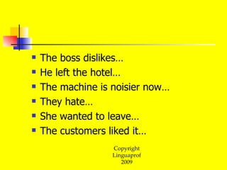 The boss dislikes… He left the hotel… The machine is noisier now… They hate… She wanted to leave… The customers liked it…  