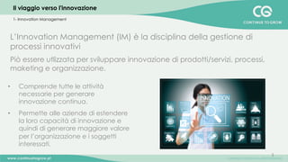 3	
  
L’Innovation Management (IM) è la disciplina della gestione di
processi innovativi
Piò essere utlizzata per sviluppare innovazione di prodotti/servizi, processi,
maketing e organizzazione.
•  Comprende tutte le attività
necessarie per generare
innovazione continua.
•  Permette alle aziende di estendere
la loro capacità di innovazione e
quindi di generare maggiore valore
per l’organizzazione e i soggetti
interessati.
	
  
Il viaggio verso l'innovazione
1- Innovation Management
 