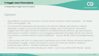 8
Opinioni
•  Idea brillante, mi piace il concetto. Un buon lavoro e il report molto esauriente - Tim Wright
(CEO Twintangibles – UK)
•  Uno strumento interessante ed educativo che aiuta le aziende, gli individui e i reparti
azeindali a capire a che punto sono del loro viaggio verso l’innovazione. Attraverso i
suggerimenti dati dallo strumento interattivo ed estremamente efficace, gli utenti possono
individuare e investire in iniziative con il maggiore potenziale di rendere attuali i loro sforzi di
innovazione, e rendere effettivi i risultati desiderati - Gaurav Bhalla (CEO Knowledge Kinetics
– US)
•  Il ‘like journey start tool’ e il video per la valutazione sono molto utili per aiutare le imprese a
intrapredere il viaggio. Credo che mettano un piccolo seme per aiutarli a vedere le
potenziali aree critiche – Christina Pettersson (Sweden)
•  È ottimo! Un approccio molto friendly per i clienti – Juan Cano-Arribí (CEO Plantel – Spain)
2. Intraprendere il Viaggio verso l’Innovazione
Il viaggio verso l'innovazione
 