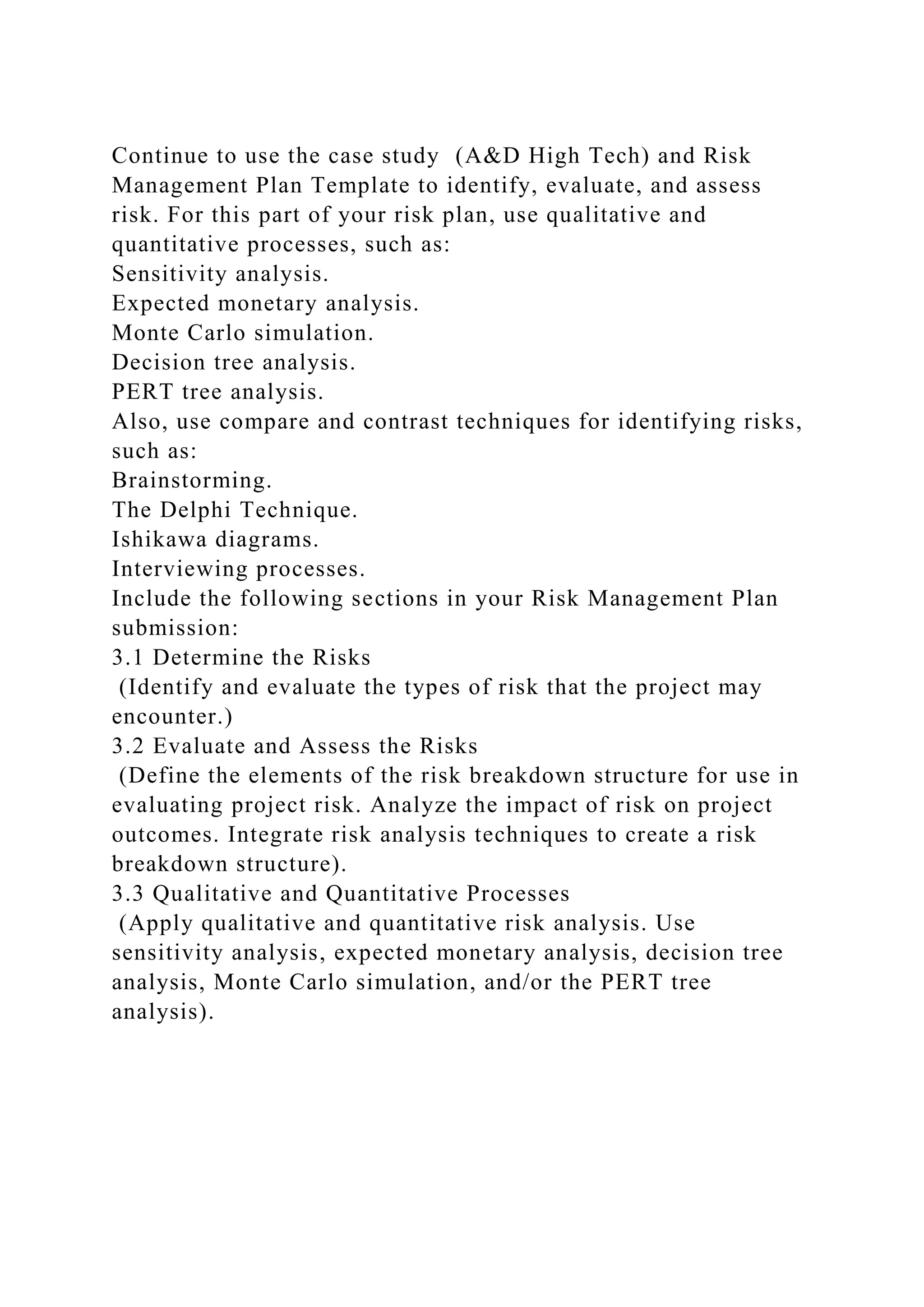 Continue to use the case study (A&D High Tech) and Risk
Management Plan Template to identify, evaluate, and assess
risk. For this part of your risk plan, use qualitative and
quantitative processes, such as:
Sensitivity analysis.
Expected monetary analysis.
Monte Carlo simulation.
Decision tree analysis.
PERT tree analysis.
Also, use compare and contrast techniques for identifying risks,
such as:
Brainstorming.
The Delphi Technique.
Ishikawa diagrams.
Interviewing processes.
Include the following sections in your Risk Management Plan
submission:
3.1 Determine the Risks
(Identify and evaluate the types of risk that the project may
encounter.)
3.2 Evaluate and Assess the Risks
(Define the elements of the risk breakdown structure for use in
evaluating project risk. Analyze the impact of risk on project
outcomes. Integrate risk analysis techniques to create a risk
breakdown structure).
3.3 Qualitative and Quantitative Processes
(Apply qualitative and quantitative risk analysis. Use
sensitivity analysis, expected monetary analysis, decision tree
analysis, Monte Carlo simulation, and/or the PERT tree
analysis).