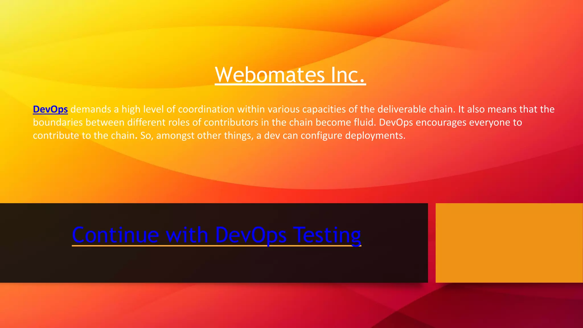 Continue with DevOps Testing Webomates Inc. DevOps demands a high level of coordination within various capacities of the deliverable chain. It also means that the boundaries between different roles of contributors in the chain become fluid. DevOps encourages everyone to contribute to the chain. So, amongst other things, a dev can configure deployments.