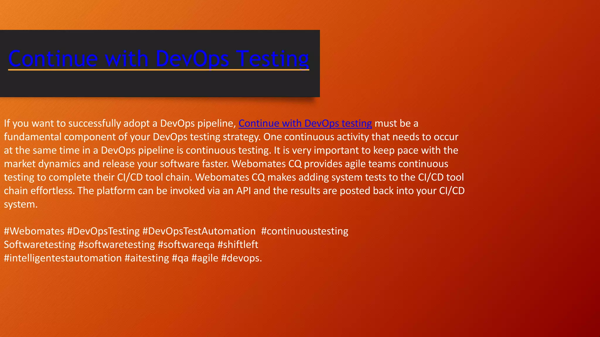 If you want to successfully adopt a DevOps pipeline, Continue with DevOps testing must be a fundamental component of your DevOps testing strategy. One continuous activity that needs to occur at the same time in a DevOps pipeline is continuous testing. It is very important to keep pace with the market dynamics and release your software faster. Webomates CQ provides agile teams continuous testing to complete their CI/CD tool chain. Webomates CQ makes adding system tests to the CI/CD tool chain effortless. The platform can be invoked via an API and the results are posted back into your CI/CD system. #Webomates #DevOpsTesting #DevOpsTestAutomation #continuoustesting Softwaretesting #softwaretesting #softwareqa #shiftleft #intelligentestautomation #aitesting #qa #agile #devops. Continue with DevOps Testing