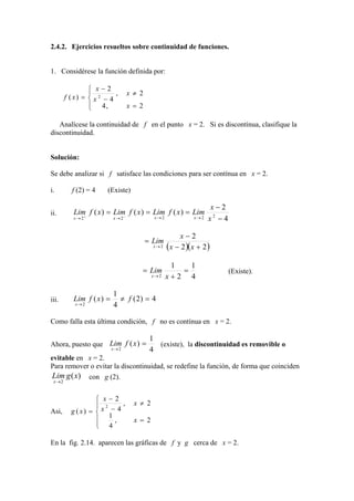 2.4.2. Ejercicios resueltos sobre continuidad de funciones.


1. Considérese la función definida por:

                  x−2
                          ,     x ≠ 2
        f ( x) =  x 2 − 4
                  4,
                                x = 2

   Analícese la continuidad de f en el punto x = 2. Si es discontínua, clasifique la
discontinuidad.


Solución:

Se debe analizar si f satisface las condiciones para ser contínua en x = 2.

i.        f (2) = 4      (Existe)

                                                                    x−2
ii.        Lim f ( x ) = Lim f ( x ) = Lim f ( x ) = Lim
           x→2+             −
                           x→2               x→2              x→2   x2 − 4

                                                        x−2
                                         = Lim
                                            x→ 2   ( x − 2 )( x + 2 )
                                                    1   1
                                      = Lim           =                      (Existe).
                                            x→ 2   x+2 4

                           1
iii.       Lim f ( x ) =     ≠ f ( 2) = 4
            x→ 2           4

Como falla esta última condición, f no es contínua en x = 2.

                                          1
Ahora, puesto que Lim f ( x ) =             (existe), la discontinuidad es removible o
                           x→2            4
evitable en x = 2.
Para remover o evitar la discontinuidad, se redefine la función, de forma que coinciden
Lim g ( x)         con g (2).
 x→ 2


                    x−2
                    2     ,        x ≠ 2
Asi,      g ( x) =  x − 4
                       1
                        ,          x = 2
                    4

En la fig. 2.14. aparecen las gráficas de f y g cerca de x = 2.
 