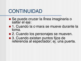 CONTINUIDAD Se puede cruzar la l ínea imaginaria o saltar el eje :  1. Cuando la c ámara se mueve durante la toma. 2. Cuando los personajes se mueven. 3. Cuando existan puntos fijos de referencia al espectador; ej. una puerta. 