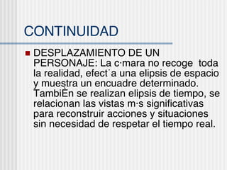 CONTINUIDAD DESPLAZAMIENTO DE UN PERSONAJE: La c ámara no recoge  toda la realidad, efectúa una elipsis de espacio y muestra un encuadre determinado. También se realizan elipsis de tiempo, se relacionan las vistas más significativas para reconstruir acciones y situaciones sin necesidad de respetar el tiempo real. 