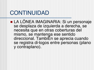 CONTINUIDAD LA L ÍNEA IMAGINARIA: Si un personaje se desplaza de izquierda a derecha, se necesita que en otras coberturas del mismo, se mantenga ese sentido direccional. También se aprecia cuando se registra diálogos entre personas (plano y contraplano). 