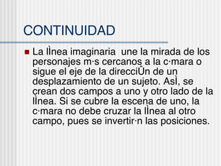 CONTINUIDAD La l ínea imaginaria  une la mirada de los personajes más cercanos a la cámara o sigue el eje de la dirección de un desplazamiento de un sujeto. Así, se crean dos campos a uno y otro lado de la línea. Si se cubre la escena de uno, la cámara no debe cruzar la línea al otro campo, pues se invertirán las posiciones. 