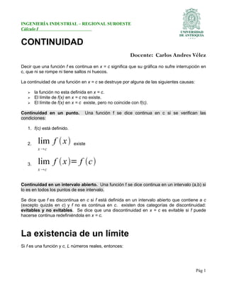 INGENIERÍA INDUSTRIAL – REGIONAL SUROESTE
Cálculo I
CONTINUIDAD
Docente: Carlos Andres Vélez
Decir que una función f es continua en x = c significa que su gráfica no sufre interrupción en
c, que ni se rompe ni tiene saltos ni huecos.
La continuidad de una función en x = c se destruye por alguna de las siguientes causas:
➢ la función no esta definida en x = c.
➢ El límite de f(x) en x = c no existe.
➢ El límite de f(x) en x = c existe, pero no coincide con f(c).
Continuidad en un punto. Una función f se dice continua en c si se verifican las
condiciones:
1. f(c) está definido.
2. lim f x
x c
existe
3. lim f x= f c
x c
Continuidad en un intervalo abierto. Una función f se dice continua en un intervalo (a,b) si
lo es en todos los puntos de ese intervalo.
Se dice que f es discontinua en c si f está definida en un intervalo abierto que contiene a c
(excepto quizás en c) y f no es continua en c. existen dos categorías de discontinuidad:
evitables y no evitables. Se dice que una discontinuidad en x = c es evitable si f puede
hacerse continua redefiniéndola en x = c.
La existencia de un límite
Si f es una función y c, L números reales, entonces:
Pág 1
 