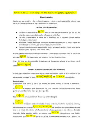 Discontinuidades.
Se dice que una función y = f(x) es discontinua en x = a si no es continua en dicho valor de x, es
decir, no cumple alguna de las tres condiciones de continuidad.
TIPOS DE DISCONTINUIDADES
 Evitable: Cuando existe el pero no coincide con el valor de f(a) por una de
estas dos razones, son distintos los valores o no existe f(a).
 De salto: Cuando existe el límite por la derecha y por la izquierda (siendo ambos
finitos) pero no coinciden.
 Asintótica: Cuando alguno de los límites laterales (o ambos) no es finito. Puede ser
asintótica por la derecha, por la izquierda o por ambos lados.
 Esencial: Cuando no existe alguno de los límites laterales (o ambos). Puede serlo por la
derecha, por la izquierda o por ambos lados.
Si y = f(x) tiene una discontinuidad evitable en x = a, llamaremos verdadero valor de la función
en x=a al . Dicho valor es el que convierte a la función en continua.
Si y = f(x) tiene una discontinuidad de salto en x=a, llamaremos salto de la función en x=a al
valor .
Teorema de Bolzano (teorema del valor intermedio)
Si y = f(x) es una función continua en el [a,b] siendo distintos los signos de dicha función en los
extremos del intervalo, es decir, tal que f(c)=0.
Demostración:
Supongamos que f(a)<0 y f(b)>0 (Se razona de forma análoga si ocurre lo contrario).
Si el teorema está demostrado. En caso contrario, la función tomará en dicho
punto un valor del mismo signo que f(a) o que f(b).
Sea el nuevo intervalo donde hay cambio de signo
Si el teorema está demostrado. En caso contrario, repetimos el proceso anterior,
obteniéndose una sucesión de intervalos encajados tales que cada
uno es la mitad del anterior y la función toma valores opuestos en los extremos de cada
intervalo. Dicha sucesión define un número real . Demostremos que f(c)=0.
Supongamos que por el TEOREMA DE CONSERVACIÓN DEL SIGNO, existirá un
 