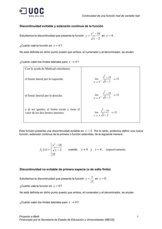 Continuidad de una función real de variable real
Discontinuidad evitable y extensión continua de la función
Estudiemos la discontinuidad que presenta la función
2
162
−
−
=
x
x
y en .4=x
¿Cuánto vale la función en ?4=x
No está definida en dicho punto puesto que ambos, el numerador y el denominador, se anulan.
¿Cuánto valen los límites laterales para ?4→x
Con la ayuda de Mathcad calculamos:
el límite lateral por la izquierda:
el límite laterial por la derecha:
y al ser iguales, el límite existe y tiene el
valor de los dos límites laterales:
4x
x
2
16−
x 2−
lim
−→
32→
4x
x
2
16−
x 2−
lim
+→
32→
4x
x
2
16−
x 2−
lim
→
32→
Esta función presenta una discontinuidad evitable en . Por lo tanto, podemos definir una nueva
función, extensión continua de la primera o función extendida, de la siguiente manera:
4=x





−
−
=
32
2
16
)(
2
x
x
xfE cuando y , respectivamente.4≠x 4=x
Discontinuidad no evitable de primera especie (o de salto finito)
Estudiemos la discontinuidad que presenta la función
x
x
y = en .0=x
¿Cuánto vale la función en ?0=x
No está definida en dicho punto puesto que ambos, el numerador y el denominador, se anulan.
¿Cuánto valen los límites laterales para ?0→x
Proyecto e-Math 5
Financiado por la Secretaría de Estado de Educación y Universidades (MECD)
 