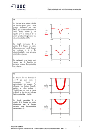 Continuidad de una función real de variable real
a)
La función no se puede calcular
en un sólo punto, para ,
porque dividimos por cero.
Dado que los límites laterales en
dicho punto existen y son
iguales a , el límite en
existe y la función presenta una
discontinuidad evitable.
0=x
0=x0
La simple inspección de la
gráfica de la función nos indica
claramente que o bien la función
es continua o la o las
discontinuidades que presenta
con todas evitables.
En particular, en el punto cero,
vemos que la función no
presenta ninguna discontinuidad
no evitable.
10 0 10
0
2
e
1−
x
2
x
5 0 5
0
2
e
1−
x
2
x
b)
La función no está definida en
ya que tanto el
numerador como el
denominador se anulan. No
obstante los límites laterales
existen y valen ambos 1.
También en este caso se puede
redefinir la función suprimiendo
la discontinuidad evitable.
0=x
La simple inspección de la
gráfica de la función nos indica
claramente que la función
presenta una discontinuidad
evitable en x=0.
5 0 5
0
2.5
5
x
sin x( )
x
3 0 3
0
2
x
sin x( )
x
Proyecto e-Math 8
Financiado por la Secretaría de Estado de Educación y Universidades (MECD)
 
