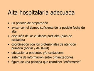Alta hospitalaria adecuada un periodo de preparación avisar con el tiempo suficiente de la posible fecha de alta discusión de los cuidados post-alta (plan de cuidados) coordinación con los profesionales de atención primaria (social y de salud) educación a pacientes y/o cuidadores sistema de información entre organizaciones figura de una persona que coordine: “enfermeria” 