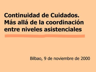 Continuidad de Cuidados. Más allá de la coordinación entre niveles asistenciales Bilbao, 9 de noviembre de 2000 