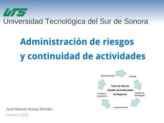 Administración de riesgos
y continuidad de actividades
José Manuel Acosta Rendón
Octubre 2010
Universidad Tecnológica del Sur de Sonora
 