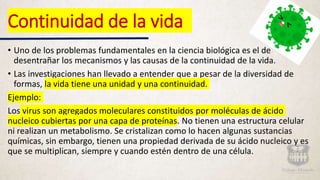 • Uno de los problemas fundamentales en la ciencia biológica es el de
desentrañar los mecanismos y las causas de la continuidad de la vida.
• Las investigaciones han llevado a entender que a pesar de la diversidad de
formas, la vida tiene una unidad y una continuidad.
Ejemplo:
Los virus son agregados moleculares constituidos por moléculas de ácido
nucleico cubiertas por una capa de proteínas. No tienen una estructura celular
ni realizan un metabolismo. Se cristalizan como lo hacen algunas sustancias
químicas, sin embargo, tienen una propiedad derivada de su ácido nucleico y es
que se multiplican, siempre y cuando estén dentro de una célula.
Continuidad de la vida
 