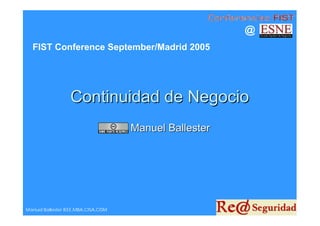 @
  FIST Conference September/Madrid 2005




                   Continuidad de Negocio
                                      Manuel Ballester




Manuel Ballester IEEE,MBA,CISA,CISM
 