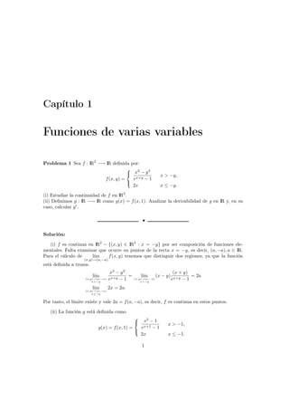 Capítulo 1
Funciones de varias variables
Problema 1 Sea f : IR2
−→ IR deﬁnida por:
f(x, y) =



x2
− y2
ex+y − 1
x > −y,
2x x ≤ −y.
(i) Estudiar la continuidad de f en IR2
.
(ii) Deﬁnimos g : IR −→ IR como g(x) = f(x, 1). Analizar la derivabilidad de g en IR y, en su
caso, calcular g .
•
Solución:
(i) f es continua en IR2
− {(x, y) ∈ IR2
: x = −y} por ser composición de funciones ele-
mentales. Falta examinar que ocurre en puntos de la recta x = −y, es decir, (a, −a), a ∈ IR.
Para el cálculo de l´ım
(x,y)→(a,−a)
f(x, y) tenemos que distinguir dos regiones, ya que la función
está deﬁnida a trozos.
l´ım
(x,y)→(a,−a)
x>−y
x2
− y2
ex+y − 1
= l´ım
(x,y)→(a,−a)
x>−y
(x − y)
(x + y)
ex+y − 1
= 2a
l´ım
(x,y)→(a,−a)
x≤−y
2x = 2a.
Por tanto, el límite existe y vale 2a = f(a, −a), es decir, f es continua en estos puntos.
(ii) La función g está deﬁnida como
g(x) = f(x, 1) =



x2
− 1
ex+1 − 1
x > −1,
2x x ≤ −1.
1
 