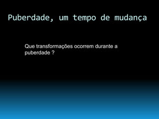 Puberdade, um tempo de mudança
Que transformações ocorrem durante a
puberdade ?
 