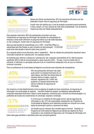+55 11 5583-0033
contingencia@strohlbrasil.com.br
www.strohlbrasil.com.br
STROHL Brasil e STROHL Brasil Serviços Educacionais Pág. 2 de 5
Copyright © 2016
Apesar dos últimos acontecimentos, 62% dos executivos afirmaram que não
pretendem investir mais em segurança da informação.
Investir mais não significa que o nível de proteção aumentará proporcionalmente,
e ficará, sempre, um risco residual de muito baixa probabilidade, mas de altíssimo
impacto que deve ser tratado adequadamente.
Esta resposta é alarmante, 86% dos participantes concordam que seus
investimentos em segurança da informação não atendem às necessidades da
empresa e ainda assim afirmaram na pergunta anterior que não estão dispostos,
ou não conseguem, investir mais em segurança da informação.
Será que esta decisão foi compartilhada com o CRO – Chief Risk Officer ou
referendada pela Alta Direção ou pelo Conselho de Administração? O CIO/CSO
pode tomar esta decisão e assumir estes riscos sozinho?
Se a resposta anterior já era alarmante, esta é “catastrófica”. Mais da metade dos participantes reportaram terem
vivenciado incidentes de “cybersecurity” num passado recente.
As limitantes para melhorar a eficácia da “cybersecurity” são: restrições orçamentárias (61%); falta de pessoal
qualificado (56%) e falta de conscientização ou apoio executivo (32%). Ou seja, o que se investe não é o
suficiente, é ineficiente e a percepção executiva é de um investimento inadequado uma vez que os incidentes
continuam ocorrendo.
Para os profissionais de Continuidade de Negócios as próximas duas respostas são devastadoras:
49% dos participantes afirmaram não saber
quais seriam os impactos financeiros de um
cyber ataque, sem falar dos demais tipos de
impactos (danos à imagem, perda de
mercado, regulatórios etc.) e 89% não
avaliaram os impactos decorrentes dos
últimos incidentes de segurança da
informação.
Isto comprova um total desalinhamento entre os sistemas de gestão de riscos corporativos, de segurança da
informação e de continuidade de negócios. Uma BIA (Análise de Impacto nos Negócios) adequadamente
conduzida responderia facilmente a estas e outras perguntas, contribuiria para o aumento da conscientização e na
justificativa de revisão dos investimentos em prevenção, resposta e contenção.
E na hora que um incidente de interrupção ocorrer, seja de segurança da
informação ou não, 57% das organizações classificaram seu Programa de
Continuidade de Negócios como altamente prioritário em conjunto com outras
ações de prevenção a perda ou vazamento de dados.
Um desafio que por natureza não é simples agora é enorme! Implantar um
Programa de Continuidade de Negócios que atenda aos objetivos do Risco
Corporativo e aos incidentes de Segurança e de Tecnologia da Informação com
todos estes gaps admitidos e reportados pelos seus principais gestores.
 