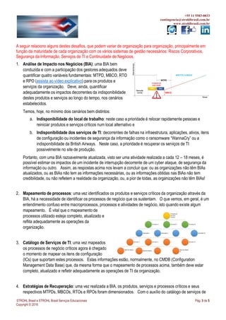 +55 11 5583-0033
contingencia@strohlbrasil.com.br
www.strohlbrasil.com.br
STROHL Brasil e STROHL Brasil Serviços Educacionais Pág. 3 de 5
Copyright © 2016
A seguir relaciono alguns destes desafios, que podem variar de organização para organização, principalmente em
função da maturidade de cada organização com os vários sistemas de gestão necessários: Riscos Corporativos,
Segurança da Informação, Serviços de TI e Continuidade de Negócios.
1. Análise de Impacto nos Negócios (BIA): uma BIA bem
conduzida e com a participação dos gestores adequados deve
quantificar quatro variáveis fundamentais: MTPD, MBCO, RTO
e RPO (assista ao vídeo explicativo) para os produtos e
serviços da organização. Deve, ainda, quantificar
adequadamente os impactos decorrentes da indisponibilidade
destes produtos e serviços ao longo do tempo, nos cenários
estabelecidos.
Temos, hoje, no mínimo dois cenários bem distintos:
a. Indisponibilidade do local de trabalho: neste caso a prioridade é relocar rapidamente pessoas e
reiniciar produtos e serviços críticos num local alternativo e
b. Indisponibilidade dos serviços de TI: decorrentes de falhas na infraestrutura, aplicações, ativos, itens
de configuração ou incidentes de segurança da informação como o ransomware “WannaCry” ou a
indisponibilidade da British Airways. Neste caso, a prioridade é recuperar os serviços de TI
possivelmente no site de produção.
Portanto, com uma BIA razoavelmente atualizada, visto ser uma atividade realizada a cada 12 – 18 meses, é
possível estimar os impactos de um incidente de interrupção decorrente de um cyber ataque, de segurança da
informação ou outro. Assim, as respostas acima nos levam a concluir que: ou as organizações não têm BIAs
atualizados, ou as BIAs não tem as informações necessárias, ou as informações obtidas nas BIAs não tem
credibilidade, ou não refletem a realidade da organização, ou, a pior de todas, as organizações não têm BIAs!
2. Mapeamento de processos: uma vez identificados os produtos e serviços críticos da organização através da
BIA, há a necessidade de identificar os processos de negócio que os sustentam. O que vemos, em geral, é um
entendimento confuso entre macroprocessos, processos e atividades de negócio, isto quando existe algum
mapeamento. É vital que o mapeamento de
processos utilizado esteja completo, atualizado e
reflita adequadamente as operações da
organização.
3. Catálogo de Serviços de TI: uma vez mapeados
os processos de negócio críticos agora é chegado
o momento de mapear os itens de configuração
(ICs) que suportam estes processos. Estas informações estão, normalmente, no CMDB (Configuration
Management Data Base) que, da mesma forma que o mapeamento de processos acima, também deve estar
completo, atualizado e refletir adequadamente as operações de TI da organização.
4. Estratégias de Recuperação: uma vez realizada a BIA, os produtos, serviços e processos críticos e seus
respectivos MTPDs, MBCOs, RTOs e RPOs foram dimensionados. Com o auxílio do catálogo de serviços de
 