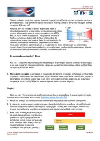 +55 11 5583-0033
contingencia@strohlbrasil.com.br
www.strohlbrasil.com.br
STROHL Brasil e STROHL Brasil Serviços Educacionais Pág. 4 de 5
Copyright © 2016
TI estas variáveis e respectivos impactos devem ser propagados aos ICs que suportam os produtos, serviços e
processos críticos. Algo semelhante ao que era solicitado na antiga versão da ISO 27002, mas agora partindo
do negócio (BIA) para o IC.
Feito isto, deve ser avaliado, no cenário de pior caso, e com a
infraestrutura disponível, se os produtos, serviços e processos críticos
poderão, efetivamente, serem recuperados respeitando os MTPDs,
MBCOs, RTOs e RPOs estabelecidos. Não podemos descartar a
hipótese, num cenário de pior caso, de haver a necessidade da
restauração de uma ou mais bases de dados de muitos petabytes de
tamanho, atividades que demandarão, seguramente, muito tempo.
Ainda, como alternativas a serem avaliadas na recuperação dos dados críticos devem ser consideradas:
recovery forward (um arquivo base mais logs) ou recovery backward (desfazer as últimas transações feitas até
um determinado ponto de consistência conhecido), normalmente muito lento.
Os tempos são consistentes? Ótimo.
Não são? Então serão necessários ajustes nas estratégias de prevenção, resposta, contenção e recuperação,
o que pode implicar em maiores investimentos e despesas operacionais recorrentes ou então o Apetite a Risco
da organização deve ser revisto.
5. Planos de Recuperação: as estratégias de recuperação, devidamente revisadas e alinhadas ao Apetite a Risco
corporativo - insisto, devem ser materializadas em procedimentos operacionais desde a identificação, resposta e
contenção de um incidente, seja no SOC ou em outras centrais de monitoração e operação, até os planos de
recuperação dos ICs de TI (DRP) e das áreas de negócios (Continuidade de Negócios).
Simples?
Claro que não. Vamos analisar os desafios operacionais de uma ameaça típica de segurança da informação
que pode ser um ransomware, vírus ou outra. (assista ao webinar WannaCry 3.0)
1. Muitas das ameaças são velhas conhecidas recentemente maquiadas e estão ocorrendo o tempo todo;
2. A maioria das ameaças surgem rapidamente após a liberação do boletim de correção da vulnerabilidade pelo
fabricante ou alguma outra forma de divulgação e propagação. Ou seja, saiu uma correção, podemos nos
preparar que rapidamente surgirá uma ameaça explorando aquela vulnerabilidade recém corrigida;
3. Entre a data da liberação de uma correção
até a data da sua aplicação no ambiente de
produção da organização pode levar um
certo tempo, período no qual a organização
ficará vulnerável a esta ameaça, até que a
nova correção seja devidamente
homologada para aplicação (“patching”);
 