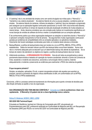+55 11 5583-0033
contingencia@strohlbrasil.com.br
www.strohlbrasil.com.br
STROHL Brasil e STROHL Brasil Serviços Educacionais Pág. 5 de 5
Copyright © 2016
4. O “patching” não é uma atividade tão simples como vem sendo divulgada nas mídias após o “WannaCry” –
“mantenha o seu sistema atualizado”. Se estamos falando de uma ou poucas estações, o problema pode ser
simples. Se estamos falando de centenas, milhares de estações o “patching” deve ser planejado e programado
para assegurar que as aplicações legadas continuarão operacionais (o mundo 100% cloud ainda está distante),
e que não haverá sacrifícios no tempo de resposta da rede pela atualização simultânea de muitas estações ao
mesmo tempo. Ainda, devemos considerar que uma correção pode implicar em investimentos significativos em
novas licenças de versões de software de forma a manter a compatibilidade com as correções aplicadas.
É de conhecimento público que várias organizações desligaram as estações na sexta-feira devido o “WannaCry”
e aplicaram correções maciçamente no final de semana. Na segunda-feira muitas organizações continuavam
paradas por problemas de compatibilidade entre as correções aplicadas e os aplicativos instalados.
Claramente não haviam estratégias coordenadas para tratar um incidente desta natureza e dimensão.
5. Backup/Restore: a política de backup/restore deve ser revista vis a vis os MTPDs, MBCOs, RTOs e RPOs
estabelecidos. Dados de mercado indicam que 80% dos backups feitos nunca foram testados. Numa crise
não é o momento adequado para se descobrir que um determinado backup não atende às expectativas. Se os
tempos de restore não atenderem os objetivos do negócio, a política de backup/restore deve ser revista.
6. Infelizmente aconteceu – A ORGANIZAÇÃO FOI ATINGIDA. Hora de pôr todos os procedimentos e planos
previamente desenvolvidos e testados em operação de maneira coordenada: ativando o Centro de Comando de
Crise, escalando o incidente aos executivos, acionando a comunicação interna e externa, tratando
adequadamente o incidente e preservando as evidências para realimentar o PDCA dos sistemas de gestão.
O que recuperar primeiro?
Simples, as estações, aplicações, ICs etc. a serem recuperados primeiro são aquelas que suportam os
produtos, serviços e processos de negócio críticos identificados na BIA, em conformidade com os MTPDs,
MBCOs, RTOs e RPOs estabelecidos.
Concluindo, a BIA é o processo central de levantamento de informações para suporte a tomada de decisões pela
alta direção alinhadas ao apetite a risco da organização.
SUA ORGANIZAÇÃO NÃO TEM UMA BIA CONFIÁVEL? Consulte-nos e nós te auxiliaremos a fazer uma
rapidamente. O WannaCry 3.0 poderá não ter a chave liga/desliga como o anterior.
Sidney R. Modenesi, MCBCC, MBCI, LDRM
ISO 22301 BSI Technical Expert
Entusiasta em Resiliência, bacharel em Ciências da Computação pela USP, pós-graduado em
Empreendedorismo pela USP, profissional certificado em Continuidade de Negócios pelo BCI, em Recuperação
de Desastres (DRP) pelo PECB e na norma ISO 22301 de Continuidade de Negócios pelo BSI.
 
