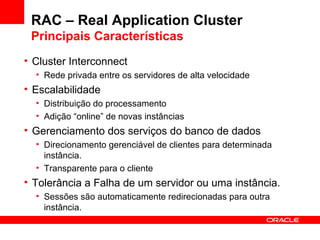 RAC – Real Application Cluster Principais Características Cluster Interconnect Rede privada entre os servidores de alta velocidade Escalabilidade Distribuição do processamento Adição “online” de novas instâncias Gerenciamento dos serviços do banco de dados Direcionamento gerenciável de clientes para determinada instância. Transparente para o cliente Tolerância a Falha de um servidor ou uma instância. Sessões são automaticamente redirecionadas para outra instância. 