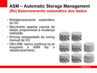 ASM – Automatic Storage Management (Re) Balanceamento automático dos dados Rebalanceamento automático do I/O Movimento apenas volume de dados proporcional à mudança realizada. Elimina necessidade de tuning manual de I/O. ON-LINE: banco continua no ar enquanto o ASM faz o rebalanceamento. 