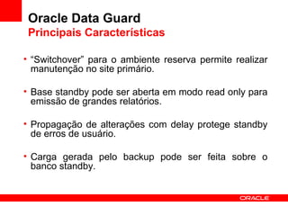 Oracle Data Guard Principais Características “ Switchover” para o ambiente reserva permite realizar manutenção no site primário. Base standby pode ser aberta em modo read only para emissão de grandes relatórios. Propagação de alterações com delay protege standby de erros de usuário. Carga gerada pelo backup pode ser feita sobre o banco standby. 