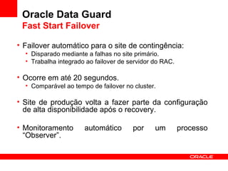 Oracle Data Guard Fast Start Failover Failover automático para o site de contingência: Disparado mediante a falhas no site primário. Trabalha integrado ao failover de servidor do RAC. Ocorre em até 20 segundos. Comparável ao tempo de failover no cluster. Site de produção volta a fazer parte da configuração de alta disponibilidade após o recovery. Monitoramento automático por um processo “Observer”. 