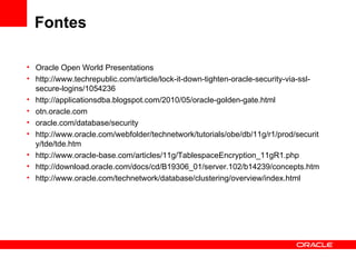 Fontes Oracle Open World Presentations http://www.techrepublic.com/article/lock-it-down-tighten-oracle-security-via-ssl-secure-logins/1054236 http://applicationsdba.blogspot.com/2010/05/oracle-golden-gate.html otn.oracle.com oracle.com/database/security http://www.oracle.com/webfolder/technetwork/tutorials/obe/db/11g/r1/prod/security/tde/tde.htm http://www.oracle-base.com/articles/11g/TablespaceEncryption_11gR1.php http://download.oracle.com/docs/cd/B19306_01/server.102/b14239/concepts.htm http://www.oracle.com/technetwork/database/clustering/overview/index.html 