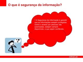 O que é segurança da informação? A Segurança da informação é garantir que as informações estejam protegidas contra o acesso por pessoas não autorizadas, estejam sempre disponíveis, e que sejam confiáveis. 