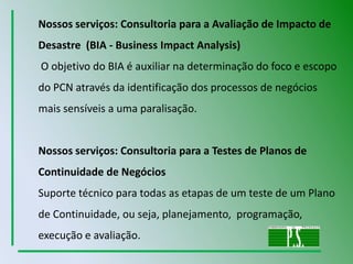 Nossos serviços: Consultoria para a Avaliação de Impacto de Desastre  (BIA - Business ImpactAnalysis) O objetivo do BIA é auxiliar na determinação do foco e escopo do PCN através da identificação dos processos de negócios mais sensíveis a uma paralisação.Nossos serviços: Consultoria para a Testes de Planos de Continuidade de Negócios Suporte técnico para todas as etapas de um teste de um Plano de Continuidade, ou seja, planejamento,  programação, execução e avaliação.