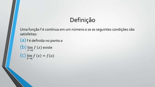 Definição
Uma função f é contínua em um número a se as seguintes condições são
satisfeitas:
(a)f é definida no ponto a
(b) lim
𝑥→𝑎
𝑓 𝑥 existe
(c) lim
𝑥→𝑎
𝑓 𝑥 = 𝑓(𝑎)
 