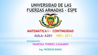 UNIVERSIDAD DE LAS
FUERZAS ARMADAS - ESPE
INTEGRANTES:
VANESSA TORRES CASAMEN
MATEMÁTICA I - CONTINUIDAD
AULA: A201 NRC: 2011
Ing. PATRICIO BAYAS
 