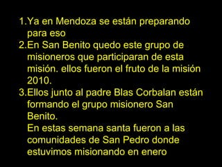 Ya en Mendoza se están preparando para eso En San Benito quedó este grupo de misioneros que participaran de esta misión. ellos fueron el fruto de la misión 2010. Ellos junto al padre Blas Corbalan están formando el grupo misionero San Benito. En estas semana santa fueron a las comunidades de San Pedro donde estuvimos misionando en enero 
