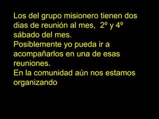Los del grupo misionero tienen dos días de reunión al mes,  2º y 4º sábado del mes.  Posiblemente yo pueda ir a acompañarlos en una de esas reuniones.  En la comunidad aún nos estamos organizando 