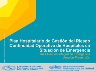 Plan Hospitalario de Gestión del Riesgo
Continuidad Operativa de Hospitales en
Situación de Emergencia
Línea Gestión Integral de Emergencia
Área de Prevención
 
