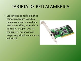 TARJETA DE RED ALAMBRICA
• Las tarjetas de red alámbrica
como su nombre lo indica,
tienen conexión a la red por
medio de cables, antes de ser
utilizadas, ocupan que las
configuren, proporcionan
mayor seguridad y una mayor
velocidad.
 