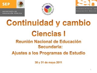 Continuidad y cambio Ciencias I Reunión Nacional de Educación Secundaria: Ajustes a los Programas de Estudio 30 y 31 de mayo 2011 1 
