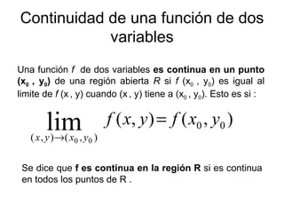 Continuidad de una función de dos variables Una función  f  de dos variables  es continua en un punto (x 0  , y 0 )  de una región abierta  R  si  f  (x 0  , y 0 ) es igual al limite de  f  (x   , y) cuando (x   , y) tiene a (x 0  , y 0 ). Esto es si :  Se dice que  f es continua en la región R  si es continua en todos los puntos de R . 