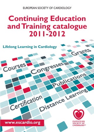 EUROPEAN SOCIETY OF CARDIOLOGY


  Continuing Education
  and Training catalogue
        2011-2012
Lifelong Learning in Cardiology




 www.escardio.org
 