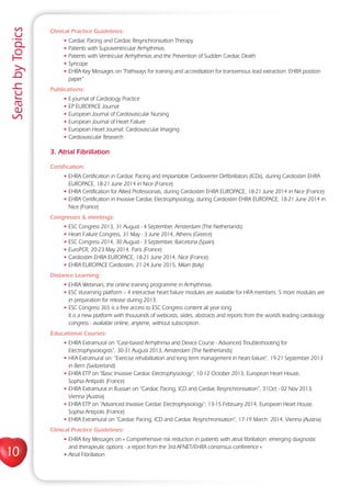 10
SearchbyTopics
Clinical Practice Guidelines:
• Cardiac Pacing and Cardiac Resynchronisation Therapy
• Patients with Supraventricular Arrhythmias
• Patients with Ventricular Arrhythmias and the Prevention of Sudden Cardiac Death
• Syncope
• EHRA Key Messages on “Pathways for training and accreditation for transvenous lead extraction: EHRA position
paper”
Publications:
• E-journal of Cardiology Practice
• EP EUROPACE Journal
• European Journal of Cardiovascular Nursing
• European Journal of Heart Failure
• European Heart Journal: Cardiovascular Imaging
• Cardiovascular Research
3. Atrial Fibrillation
Certification:
• EHRA Certification in Cardiac Pacing and Implantable Cardioverter Defibrillators (ICDs), during Cardiostim EHRA
EUROPACE, 18-21 June 2014 in Nice (France)
• EHRA Certification for Allied Professionals, during Cardiostim EHRA EUROPACE, 18-21 June 2014 in Nice (France)
• EHRA Certification in Invasive Cardiac Electrophysiology, during Cardiostim EHRA EUROPACE, 18-21 June 2014 in
Nice (France)
Congresses  meetings:
• ESC Congress 2013, 31 August - 4 September, Amsterdam (The Netherlands)
• Heart Failure Congress, 31 May - 3 June 2014, Athens (Greece)
• ESC Congress 2014, 30 August - 3 September, Barcelona (Spain)
• EuroPCR, 20-23 May 2014, Paris (France)
• Cardiostim EHRA EUROPACE, 18-21 June 2014, Nice (France)
• EHRA EUROPACE Cardiostim, 21-24 June 2015, Milan (Italy)
Distance Learning:
• EHRA Webinars, the online training programme in Arrhythmias.
• ESC eLearning platform – 4 interactive heart failure modules are available for HFA members. 5 more modules are
in preparation for release during 2013.
• ESC Congress 365 is a free access to ESC Congress content all year long
It is a new platform with thousands of webcasts, slides, abstracts and reports from the world’s leading cardiology
congress - available online, anytime, without subscription.
Educational Courses:
• EHRA Extramural on “Case-based Arrhythmia and Device Course - Advanced Troubleshooting for
Electrophysiologists”, 30-31 August 2013, Amsterdam (The Netherlands)
• HFA Extramural on: “Exercise rehabilitation and long term management in heart failure”, 19-21 September 2013
in Bern (Switzerland)
• EHRA ETP on “Basic Invasive Cardiac Electrophysiology“, 10-12 October 2013, European Heart House,
Sophia Antipolis (France)
• EHRA Extramural in Russian on “Cardiac Pacing, ICD and Cardiac Resynchronisation”, 31Oct - 02 Nov 2013,
Vienna (Austria)
• EHRA ETP on “Advanced Invasive Cardiac Electrophysiology”, 13-15 February 2014, European Heart House,
Sophia Antipolis (France)
• EHRA Extramural on “Cardiac Pacing, ICD and Cardiac Resynchronisation”, 17-19 March 2014, Vienna (Austria)
Clinical Practice Guidelines:
• EHRA Key Messages on « Comprehensive risk reduction in patients with atrial fibrillation: emerging diagnostic
and therapeutic options - a report from the 3rd AFNET/EHRA consensus conference »
• Atrial Fibrillation
 