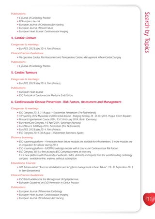 SearchbyTopics
11
Publications:
• E-journal of Cardiology Practice
• EP Europace Journal
• European Journal of Cardiovascular Nursing
• European Journal of Heart Failure
• European Heart Journal: Cardiovascular Imaging
4. Cardiac Consult
Congresses  meetings:
• EuroPCR, 20-23 May 2014, Paris (France)
Clinical Practice Guidelines:
• Pre-operative Cardiac Risk Assessment and Perioperative Cardiac Management in Non-Cardiac Surgery
Publications:
• E-journal of Cardiology Practice
5. Cardiac Tumours
Congresses  meetings:
• EuroPCR, 20-23 May 2014, Paris (France)
Publications:
• European Heart Journal
• ESC Textbook of Cardiovascular Medicine 2nd Edition
6. Cardiovascular Disease Prevention - Risk Factors, Assessment and Management
Congresses  meetings:
• ESC Congress 2013, 31 August - 4 September, Amsterdam (The Netherlands)
• 10th
Meeting of the Myocardial and Pericardial diseases - Bridging the Gap, 24 - 26 Oct 2013, Prague (Czech Republic)
• Resistant Hypertension Course 2014, 13-15 February 2014, Berlin (Germany)
• EuroHeartCare Congress, 4-5 April 2014, Stavanger (Norway)
• EuroPRevent, 8-10 May 2014, Amsterdam (The Netherlands)
• EuroPCR, 20-23 May 2014, Paris (France)
• ESC Congress 2014, 30 August - 3 September, Barcelona (Spain)
Distance Learning:
• ESC eLearning platform – 4 interactive heart failure modules are available for HFA members. 5 more modules are
in preparation for release during 2013.
• ESC eLearning platform – EACPR Knowledge module with 6 courses on Cardiovascular Risk Factors
• ESC Congress 365 is a free access to ESC Congress content all year long
It is a new platform with thousands of webcasts, slides, abstracts and reports from the world’s leading cardiology
congress - available online, anytime, without subscription.
Educational Courses:
• HFA Extramural on: “Exercise rehabilitation and long term management in heart failure”, 19 - 21 September 2013
in Bern (Switzerland)
Clinical Practice Guidelines:
• ESC/EAS Guidelines for the Management of Dyslipidaemias
• European Guidelines on CVD Prevention in Clinical Practice
Publications:
• European Journal of Preventive Cardiology
• European Heart Journal: Cardiovascular Imaging
• European Journal of Cardiovascular Nursing
 