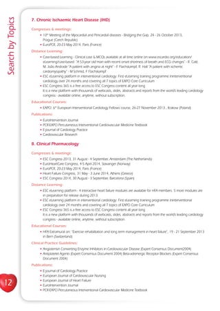 12
SearchbyTopics
7. Chronic Ischaemic Heart Disease (IHD)
Congresses  meetings:
• 10th
Meeting of the Myocardial and Pericardial diseases - Bridging the Gap, 24 - 26 October 2013,
Prague (Czech Republic)
• EuroPCR, 20-23 May 2014, Paris (France)
Distance Learning:
• Case-based Learning - Clinical case  MCQs available at all time online on www.escardio.org/education/
eLearning/case-based: “A 53-year old man with recent onset shortness of breath and ECG changes” - R. Calé,
M. João Andrade “A patient with angina at night” - F. Flachskampf, R. Hall “A patient with ischemic
cardiomyopathy” - M Schmid, F Flachskampf
• ESC eLearning platform in interventional cardiology: First eLearning training programme ininterventional
cardiology over 24 months and covering all 7 topics of EAPCI Core Curriculum
• ESC Congress 365 is a free access to ESC Congress content all year long
It is a new platform with thousands of webcasts, slides, abstracts and reports from the world’s leading cardiology
congress - available online, anytime, without subscription.
Educational Courses:
• EAPCI: 6th
European Interventional Cardiology Fellows course, 26-27 November 2013 , Krakow (Poland)
Publications:
• EuroIntervention Journal
• PCR-EAPCI Percutaneous Interventional Cardiovascular Medicine Textbook
• E-journal of Cardiology Practice
• Cardiovascular Research
8. Clinical Pharmacology
Congresses  meetings:
• ESC Congress 2013, 31 August - 4 September, Amsterdam (The Netherlands)
• EuroHeartCare Congress, 4-5 April 2014, Stavanger (Norway)
• EuroPCR, 20-23 May 2014, Paris (France)
• Heart Failure Congress, 31 May - 3 June 2014, Athens (Greece)
• ESC Congress 2014, 30 August - 3 September, Barcelona (Spain)
Distance Learning:
• ESC eLearning platform - 4 interactive heart failure modules are available for HFA members. 5 more modules are
in preparation for release during 2013.
• ESC eLearning platform in interventional cardiology: First eLearning training programme ininterventional
cardiology over 24 months and covering all 7 topics of EAPCI Core Curriculum
• ESC Congress 365 is a free access to ESC Congress content all year long
It is a new platform with thousands of webcasts, slides, abstracts and reports from the world’s leading cardiology
congress - available online, anytime, without subscription.
Educational Courses:
• HFA Extramural on: “Exercise rehabilitation and long term management in heart failure”, 19 - 21 September 2013
in Bern (Switzerland)
Clinical Practice Guidelines:
• Angiotensin Converting Enzyme Inhibitors in Cardiovascular Disease (Expert Consensus Document2004)
• Antiplatelet Agents (Expert Consensus Document 2004) Beta-adrenergic Receptor Blockers (Expert Consensus
Document 2004)
Publications:
• E-journal of Cardiology Practice
• European Journal of Cardiovascular Nursing
• European Journal of Heart Failure
• EuroIntervention Journal
• PCR-EAPCI Percutaneous Interventional Cardiovascular Medicine Textbook
 