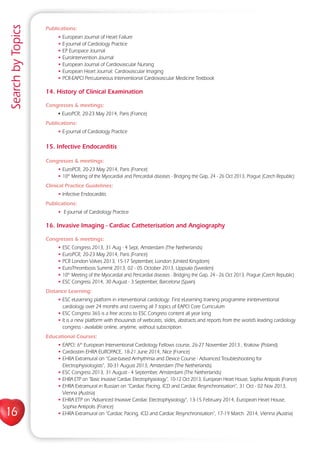 16
SearchbyTopics
Publications:
• European Journal of Heart Failure
• E-journal of Cardiology Practice
• EP Europace Journal
• EuroIntervention Journal
• European Journal of Cardiovascular Nursing
• European Heart Journal: Cardiovascular Imaging
• PCR-EAPCI Percutaneous Interventional Cardiovascular Medicine Textbook
14. History of Clinical Examination
Congresses  meetings:
• EuroPCR, 20-23 May 2014, Paris (France)
Publications:
• E-journal of Cardiology Practice
15. Infective Endocarditis
Congresses  meetings:
• EuroPCR, 20-23 May 2014, Paris (France)
• 10th
Meeting of the Myocardial and Pericardial diseases - Bridging the Gap, 24 - 26 Oct 2013, Prague (Czech Republic)
Clinical Practice Guidelines:
• Infective Endocarditis
Publications:
• E-journal of Cardiology Practice
16. Invasive Imaging - Cardiac Catheterisation and Angiography
Congresses  meetings:
• ESC Congress 2013, 31 Aug - 4 Sept, Amsterdam (The Netherlands)
• EuroPCR, 20-23 May 2014, Paris (France)
• PCR London Valves 2013, 15-17 September, London (United Kingdom)
• EuroThrombosis Summit 2013, 02 - 05 October 2013, Uppsala (Sweden)
• 10th
Meeting of the Myocardial and Pericardial diseases - Bridging the Gap, 24 - 26 Oct 2013, Prague (Czech Republic)
• ESC Congress 2014, 30 August - 3 September, Barcelona (Spain)
Distance Learning:
• ESC eLearning platform in interventional cardiology: First eLearning training programme ininterventional
cardiology over 24 months and covering all 7 topics of EAPCI Core Curriculum
• ESC Congress 365 is a free access to ESC Congress content all year long
• It is a new platform with thousands of webcasts, slides, abstracts and reports from the world’s leading cardiology
congress - available online, anytime, without subscription.
Educational Courses:
• EAPCI: 6th
European Interventional Cardiology Fellows course, 26-27 November 2013 , Krakow (Poland)
• Cardiostim EHRA EUROPACE, 18-21 June 2014, Nice (France)
• EHRA Extramural on “Case-based Arrhythmia and Device Course - Advanced Troubleshooting for
Electrophysiologists”, 30-31 August 2013, Amsterdam (The Netherlands)
• ESC Congress 2013, 31 August - 4 September, Amsterdam (The Netherlands)
• EHRA ETP on “Basic Invasive Cardiac Electrophysiology“, 10-12 Oct 2013, European Heart House, Sophia Antipolis (France)
• EHRA Extramural in Russian on “Cardiac Pacing, ICD and Cardiac Resynchronisation”, 31 Oct - 02 Nov 2013,
Vienna (Austria)
• EHRA ETP on “Advanced Invasive Cardiac Electrophysiology”, 13-15 February 2014, European Heart House,
Sophia Antipolis (France)
• EHRA Extramural on “Cardiac Pacing, ICD and Cardiac Resynchronisation”, 17-19 March 2014, Vienna (Austria)
 