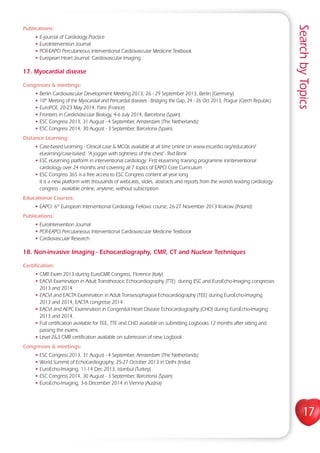 SearchbyTopics
17
Publications:
• E-journal of Cardiology Practice
• EuroIntervention Journal
• PCR-EAPCI Percutaneous Interventional Cardiovascular Medicine Textbook
• European Heart Journal: Cardiovascular Imaging
17. Myocardial disease
Congresses  meetings:
• Berlin Cardiovascular Development Meeting 2013, 26 - 29 September 2013, Berlin (Germany)
• 10th
Meeting of the Myocardial and Pericardial diseases - Bridging the Gap, 24 - 26 Oct 2013, Prague (Czech Republic)
• EuroPCR, 20-23 May 2014, Paris (France)
• Frontiers in CardioVascular Biology, 4-6 July 2014, Barcelona (Spain)
• ESC Congress 2013, 31 August - 4 September, Amsterdam (The Netherlands)
• ESC Congress 2014, 30 August - 3 September, Barcelona (Spain)
Distance Learning:
• Case-based Learning - Clinical case  MCQs available at all time online on www.escardio.org/education/
eLearning/case-based: “A jogger with tightness of the chest”- Rvd Brink
• ESC eLearning platform in interventional cardiology: First eLearning training programme ininterventional
cardiology over 24 months and covering all 7 topics of EAPCI Core Curriculum
• ESC Congress 365 is a free access to ESC Congress content all year long
It is a new platform with thousands of webcasts, slides, abstracts and reports from the world’s leading cardiology
congress - available online, anytime, without subscription.
Educational Courses:
• EAPCI: 6th
European Interventional Cardiology Fellows course, 26-27 November 2013 Krakow (Poland)
Publications:
• EuroIntervention Journal
• PCR-EAPCI Percutaneous Interventional Cardiovascular Medicine Textbook
• Cardiovascular Research
18. Non-invasive Imaging - Echocardiography, CMR, CT and Nuclear Techniques
Certification:
• CMR Exam 2013 during EuroCMR Congress, Florence (Italy)
• EACVI Examination in Adult Transthoracic Echocardiography (TTE) during ESC and EuroEcho-Imaging congresses
2013 and 2014.
• EACVI and EACTA Examination in Adult Transesophageal Echocardiography (TEE) during EuroEcho-Imaging
2013 and 2014, EACTA congresse 2014.
• EACVI and AEPC Examination in Congenital Heart Disease Echocardiography (CHD) during EuroEcho-Imaging
2013 and 2014.
• Full certification available for TEE, TTE and CHD available on submitting Logbooks 12 months after sitting and
passing the exams.
• Level 23 CMR certification available on submission of new Logbook
Congresses  meetings:
• ESC Congress 2013, 31 August - 4 September, Amsterdam (The Netherlands)
• World Summit of Echocardiography, 25-27 October 2013 in Delhi (India)
• EuroEcho-Imaging, 11-14 Dec 2013, Istanbul (Turkey)
• ESC Congress 2014, 30 August - 3 September, Barcelona (Spain)
• EuroEcho-Imaging, 3-6 December 2014 in Vienna (Austria)
 